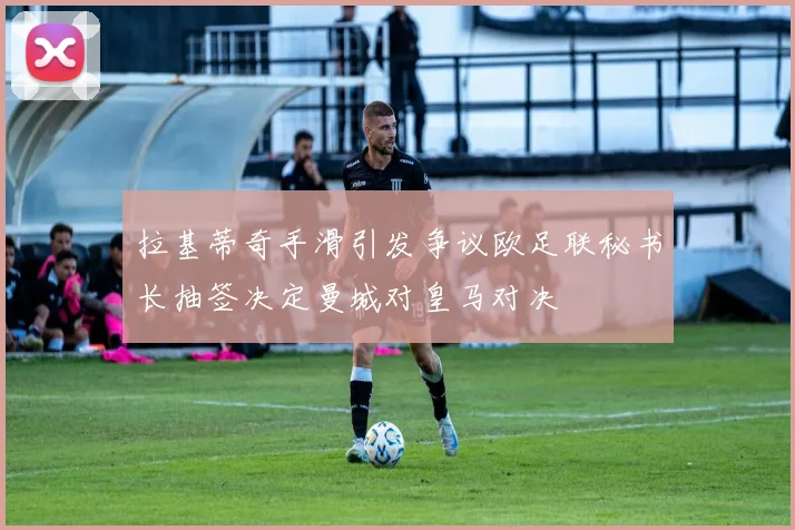 拉基蒂奇手滑引发争议欧足联秘书长抽签决定曼城对皇马对决