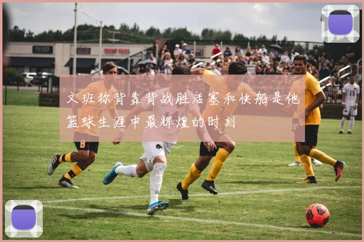 文班称背靠背战胜活塞和快船是他篮球生涯中最辉煌的时刻