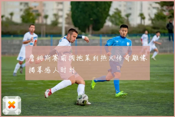詹姆斯赛前拥抱莱利热火传奇雕像揭幕感人时刻