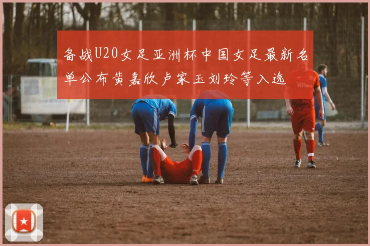 备战U20女足亚洲杯中国女足最新名单公布黄嘉欣卢家玉刘玲等入选
